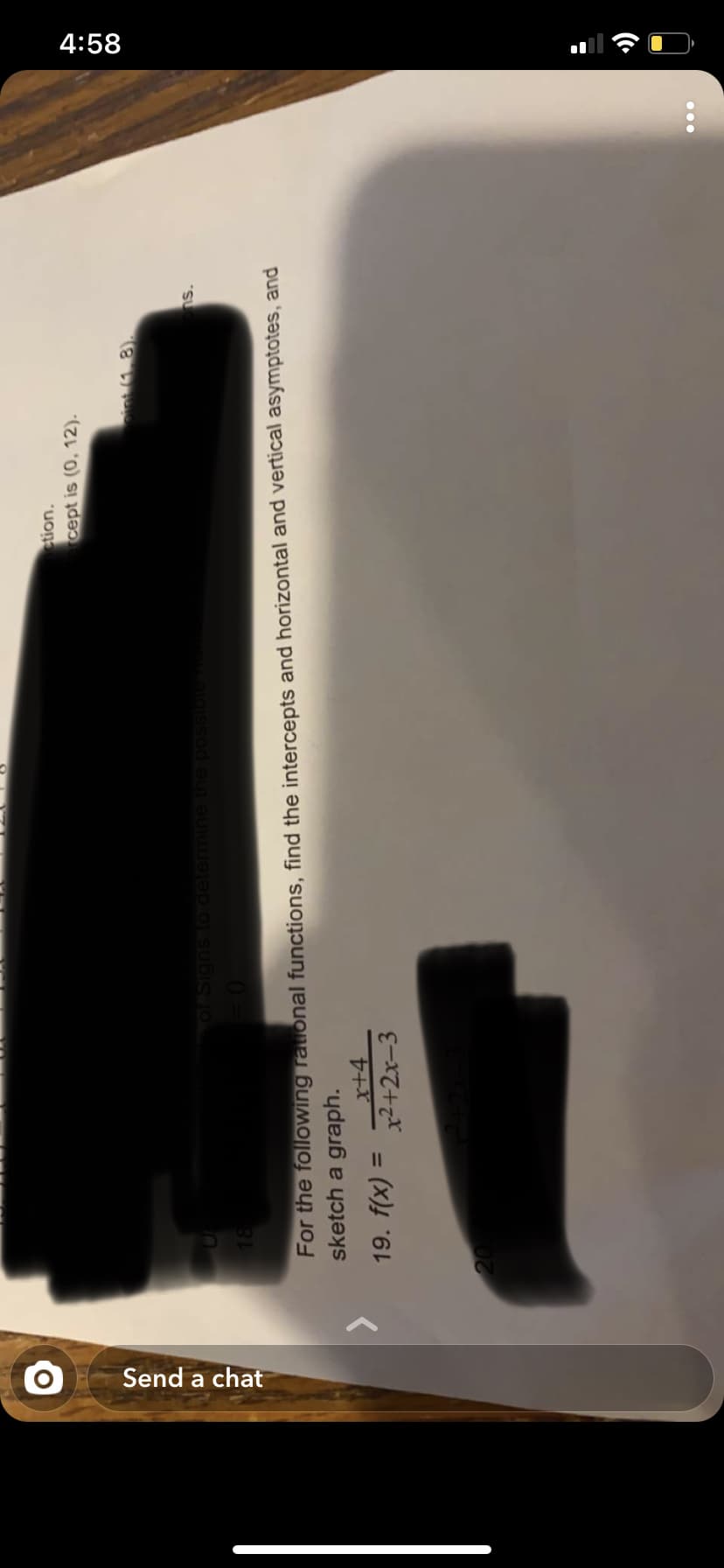 4:58
Send a chat
stion.
cept is (0, 12).
int (1.8).
ns.
OF Signs to determin
possib
For the following rational functions, find the intercepts and horizontal and vertical asymptotes, and
sketch a graph.
x+4
19. f(x) = 2+2x-3
%3D
20
