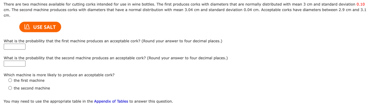 There are two machines available for cutting corks intended for use in wine bottles. The first produces corks with diameters that are normally distributed with mean 3 cm and standard deviation 0.10
cm. The second machine produces corks with diameters that have a normal distribution with mean 3.04 cm and standard deviation 0.04 cm. Acceptable corks have diameters between 2.9 cm and 3.1
cm.
USE SALT
What is the probability that the first machine produces an acceptable cork? (Round your answer to four decimal places.)
What is the probability that the second machine produces an acceptable cork? (Round your answer to four decimal places.)
Which machine is more likely to produce an acceptable cork?
the first machine
the second machine
You may need to use the appropriate table in the Appendix of Tables to answer this question.