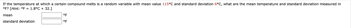 If the temperature at which a certain compound melts is a random variable with mean value 115°C and standard deviation 6°C, what are the mean temperature and standard deviation measured in
°F? [Hint: °F = 1.8°C + 32.]
mean
standard deviation
°F
°F