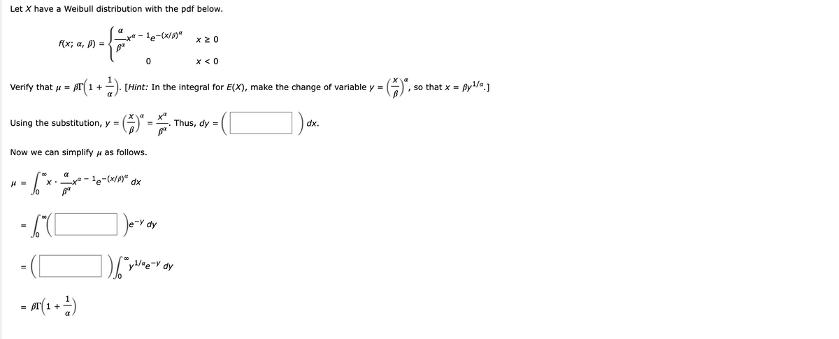 Let X have a Weibull distribution with the pdf below.
α
f(x; α, ß):
#
=
ва
Verify that μ = Br1 +
Using the substitution, y =
μ =
X.
1
· pr(1 + ¹). [Hint: In the integral for E(X), make the change of variable y =
X
(ỗ)
Now we can simplify μ as follows.
· 6²×
/0
= 6*([
- (
=
α
-xa-¹e-(x/B) α x ≥ 0
Ba
1
= A ( ₁ + ²)
0
X
ха
(*)* - *.
=
¹e-(x/B) a dx
Je-y dy
).6²x
x < 0
y¹/αe-y dy
Thus, dy =
dx.
α
so that x =
By¹/a.]