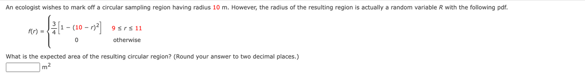 An ecologist wishes to mark off a circular sampling region having radius 10 m. However, the radius of the resulting region is actually a random variable R with the following pdf.
f(r)
4
m
-
(10 - r)²] 9 < r ≤ 11
0
otherwise
What is the expected area of the resulting circular region? (Round your answer to two decimal places.)
2