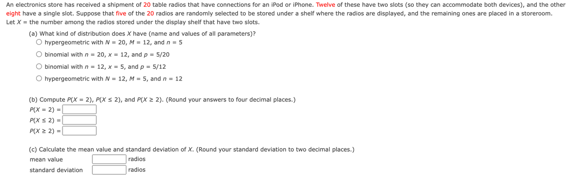 An electronics store has received a shipment of 20 table radios that have connections for an iPod or iPhone. Twelve of these have two slots (so they can accommodate both devices), and the other
eight have a single slot. Suppose that five of the 20 radios are randomly selected to be stored under a shelf where the radios are displayed, and the remaining ones are placed in a storeroom.
Let X = the number among the radios stored under the display shelf that have two slots.
(a) What kind of distribution does X have (name and values of all parameters)?
20, M = 12, and n = 5
hypergeometric with W
=
binomial with n = 20, x = 12, and p = 5/20
binomial with n = 12, x = 5, and p 5/12
hypergeometric with N = 12, M = 5, and n = 12
(b) Compute P(X = 2), P(X ≤ 2), and P(X ≥ 2). (Round your answers to four decimal places.)
P(X= 2) =
P(X ≤ 2) =
P(X ≥ 2) =
(c) Calculate the mean value and standard deviation of X. (Round your standard deviation to two decimal places.)
mean value
radios
standard deviation
radios