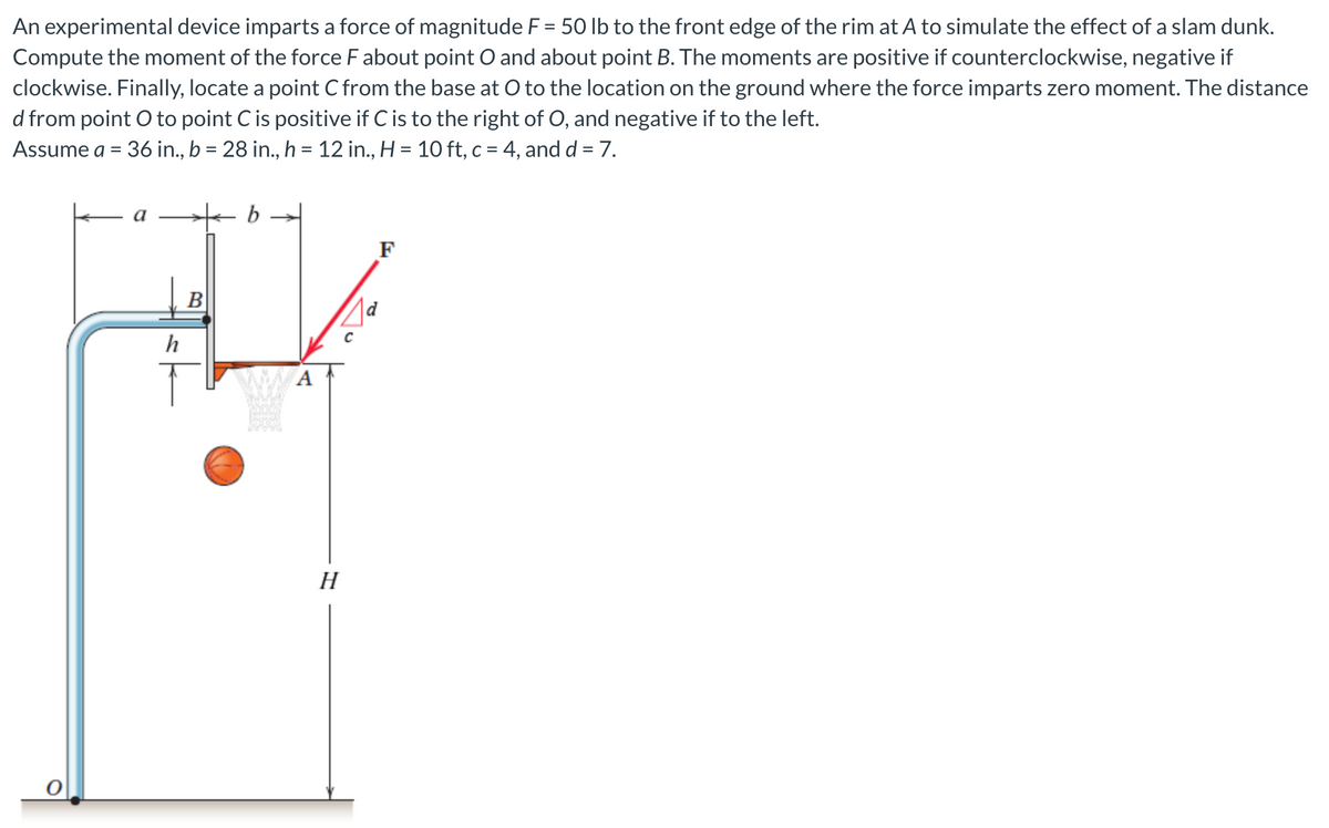 An experimental device imparts a force of magnitude F = 50 lb to the front edge of the rim at A to simulate the effect of a slam dunk.
Compute the moment of the force F about point O and about point B. The moments are positive if counterclockwise, negative if
clockwise. Finally, locate a point C from the base at O to the location on the ground where the force imparts zero moment. The distance
d from point O to point C is positive if C is to the right of O, and negative if to the left.
Assume a = 36 in., b = 28 in., h = 12 in., H = 10 ft, c = 4, and d = 7.
O
h
B
b
A
H
F
d