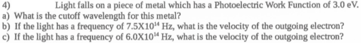 Light falls on a piece of metal which has a Photoelectric Work Function of 3.0 eV.
4)
a) What is the cutoff wavelength for this metal?
b) If the light has a frequency of 7.5X10“ Hz, what is the velocity of the outgoing electron?
c) If the light has a frequency of 6.0X10“ Hz, what is the velocity of the outgoing electron?
