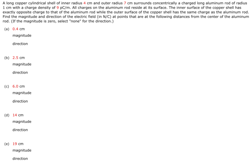 A long copper cylindrical shell of inner radius 4 cm and outer radius 7 cm surrounds concentrically a charged long aluminum rod of radius
1 cm with a charge density of 9 pC/m. All charges on the aluminum rod reside at its surface. The inner surface of the copper shell has
exactly opposite charge to that of the aluminum rod while the outer surface of the copper shell has the same charge as the aluminum rod.
Find the magnitude and direction of the electric field (in N/C) at points that are at the following distances from the center of the aluminum
rod. (If the magnitude is zero, select "none" for the direction.)
(a) 0.4 cm
magnitude
direction
(b) 2.5 cm
magnitude
direction
(c) 6.0 cm
magnitude
direction
(d) 14 cm
magnitude
direction
(e) 19 cm
magnitude
direction
