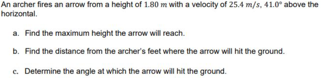 An archer fires an arrow from a height of 1.80 m with a velocity of 25.4 m/s, 41.0° above the
horizontal.
a. Find the maximum height the arrow will reach.
b. Find the distance from the archer's feet where the arrow will hit the ground.
c. Determine the angle at which the arrow will hit the ground.
