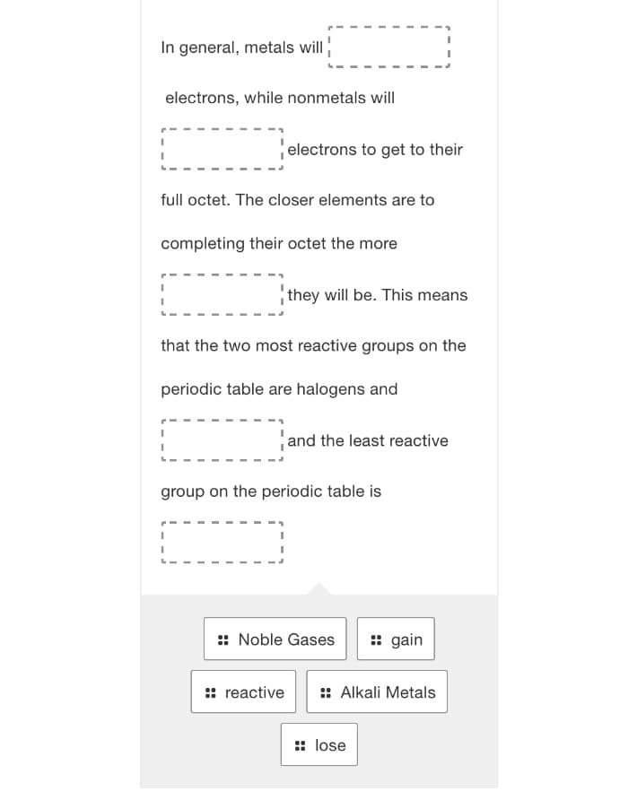 In general, metals will
electrons, while nonmetals will
electrons to get to their
full octet. The closer elements are to
completing their octet the more
they will be. This means
that the two most reactive groups on the
periodic table are halogens and
and the least reactive
group on the periodic table is
:: Noble Gases
: gain
:: reactive
:: Alkali Metals
:: lose
