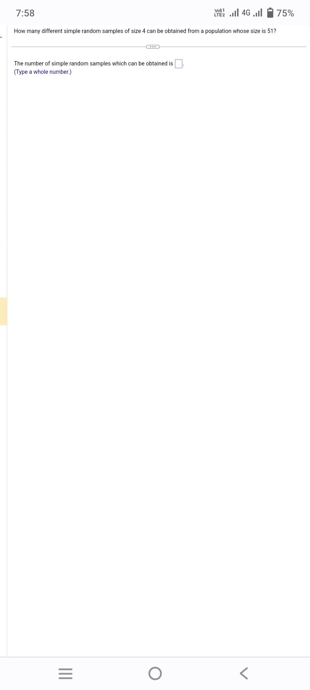 7:58
Vo) 1
LE2 ... 46 ...
How many different simple random samples of size 4 can be obtained from a population whose size is 51?
The number of simple random samples which can be obtained is.
(Type a whole number.)
|||
=
75%
O