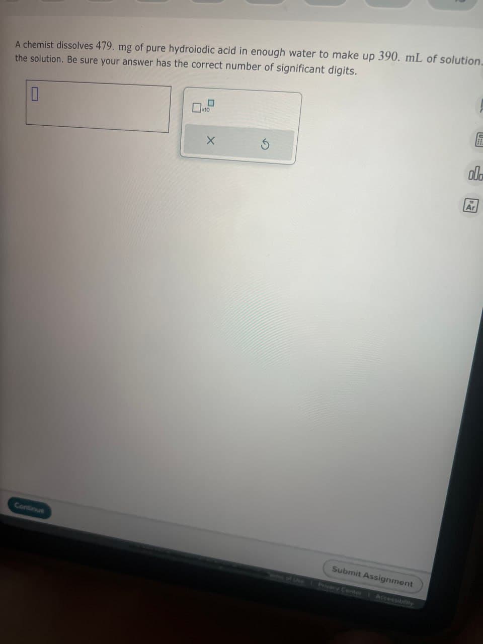 A chemist dissolves 479. mg of pure hydroiodic acid in enough water to make up 390. mL of solution.
the solution. Be sure your answer has the correct number of significant digits.
0
☐ x10
X
G
Continue
s of Use
Submit Assignment
Privacy Center 1 Accessibility
A
C
ola
Ar