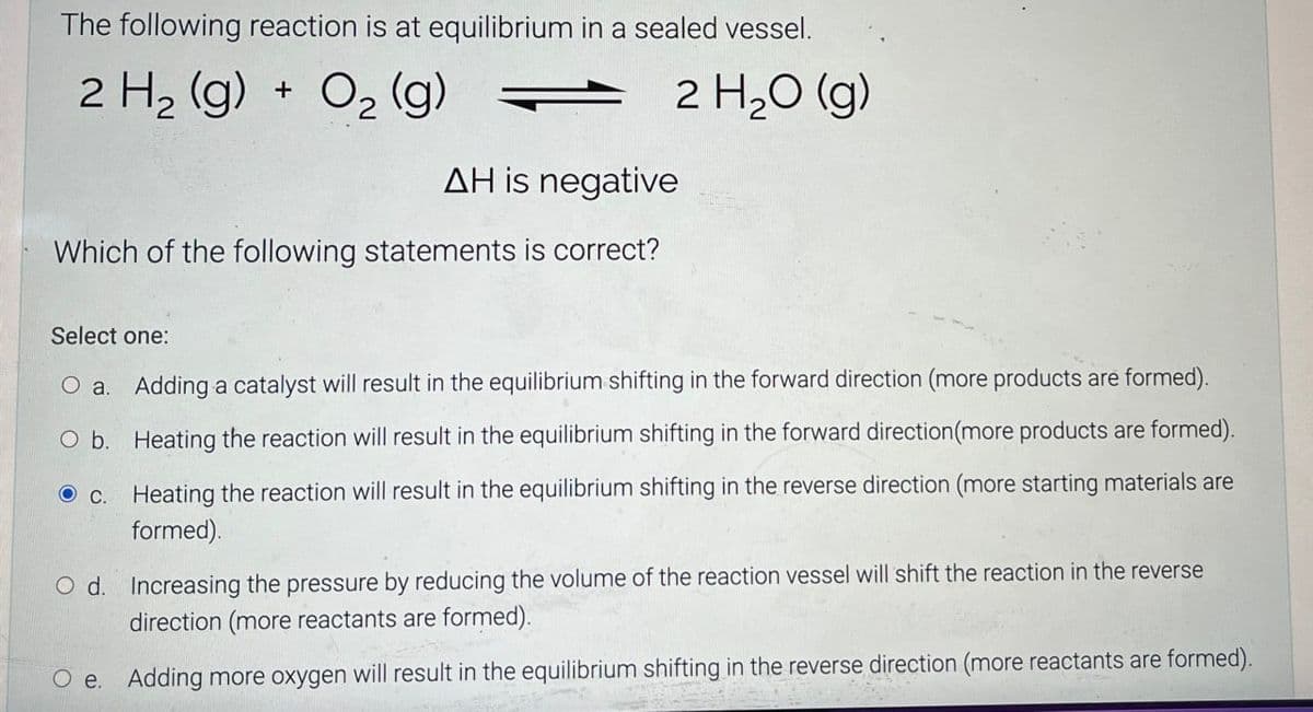 The following reaction is at equilibrium in a sealed vessel.
2 H2(g) + O2(g)
2 H₂O (g)
AH is negative
Which of the following statements is correct?
Select one:
O a. Adding a catalyst will result in the equilibrium shifting in the forward direction (more products are formed).
O b. Heating the reaction will result in the equilibrium shifting in the forward direction (more products are formed).
c. Heating the reaction will result in the equilibrium shifting in the reverse direction (more starting materials are
formed).
Od. Increasing the pressure by reducing the volume of the reaction vessel will shift the reaction in the reverse
direction (more reactants are formed).
O e. Adding more oxygen will result in the equilibrium shifting in the reverse direction (more reactants are formed).