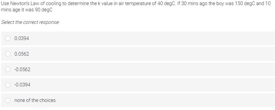 Use Newton's Law of cooling to determine the k value in air temperature of 40 degC. If 30 mins ago the boy was 150 degC and 10
mins age it was 90 degC
Select the correct response:
0.0394
0.0562
-0.0562
-0.0394
none of the choices
