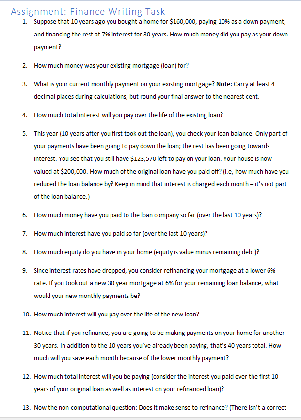 Assignment: Finance Writing Task
1. Suppose that 10 years ago you bought a home for $160,000, paying 10% as a down payment,
and financing the rest at 7% interest for 30 years. How much money did you pay as your down
payment?
2. How much money was your existing mortgage (loan) for?
3. What is your current monthly payment on your existing mortgage? Note: Carry at least 4
decimal places during calculations, but round your final answer to the nearest cent.
4.
How much total interest will you pay over the life of the existing loan?
5. This year (10 years after you first took out the loan), you check your loan balance. Only part of
your payments have been going to pay down the loan; the rest has been going towards
interest. You see that you still have $123,570 left to pay on your loan. Your house is now
valued at $200,000. How much of the original loan have you paid off? (i.e, how much have you
reduced the loan balance by? Keep in mind that interest is charged each month – it's not part
of the loan balance.)
6. How much money have you paid to the loan company so far (over the last 10 years)?
7. How much interest have you paid so far (over the last 10 years)?
8. How much equity do you have in your home (equity is value minus remaining debt)?
9. Since interest rates have dropped, you consider refinancing your mortgage at a lower 6%
rate. If you took out a new 30 year mortgage at 6% for your remaining loan balance, what
would your new monthly payments be?
10. How much interest will you pay over the life of the new loan?
11. Notice that if you refinance, you are going to be making payments on your home for another
30 years. In addition to the 10 years you've already been paying, that's 40 years total. How
much will you save each month because of the lower monthly payment?
12. How much total interest will you be paying (consider the interest you paid over the first 10
years of your original loan as well as interest on your refinanced loan)?
13. Now the non-computational question: Does it make sense to refinance? (There isn't a correct
