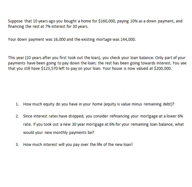 Suppose that 10 years ago you bought a home for $160,000, paying 10% as a down payment, and
financing the rest at 7% interest for 30 years.
Your down payment was 16,000 and the existing mortage was 144,000.
This year (10 years after you first took out the loan), you check your loan balance. Only part of your
payments have been going to pay down the loan; the rest has been going towards interest. You see
that you still have $123,570 left to pay on your loan. Your house is now valued at $200,000.
1. How much equity do you have in your home (equity is value minus remaining debt)?
2. Since interest rates have dropped, you consider refinancing your mortgage at a lower 6%
rate. If you took out a new 30 year mortgage at 6% for your remaining loan balance, what
would your new monthly payments be?
3. How much interest will you pay over the life of the new loan?
