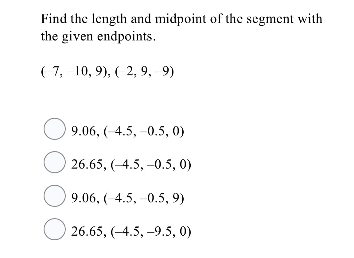 Find the length and midpoint of the segment with
the given endpoints.
(-7, –10, 9), (-2, 9, -9)
9.06, (-4.5, -0.5, 0)
26.65, (-4.5, –0.5, 0)
9.06, (-4.5, -0.5, 9)
26.65, (-4.5, -9.5, 0)
