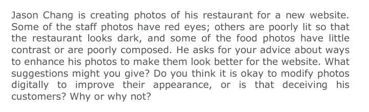 Jason Chang is creating photos of his restaurant for a new website.
Some of the staff photos have red eyes; others are poorly lit so that
the restaurant looks dark, and some of the food photos have little
contrast or are poorly composed. He asks for your advice about ways
to enhance his photos to make them look better for the website. What
suggestions might you give? Do you think it is okay to modify photos
digitally to improve their appearance, or is that deceiving his
customers? Why or why not?
