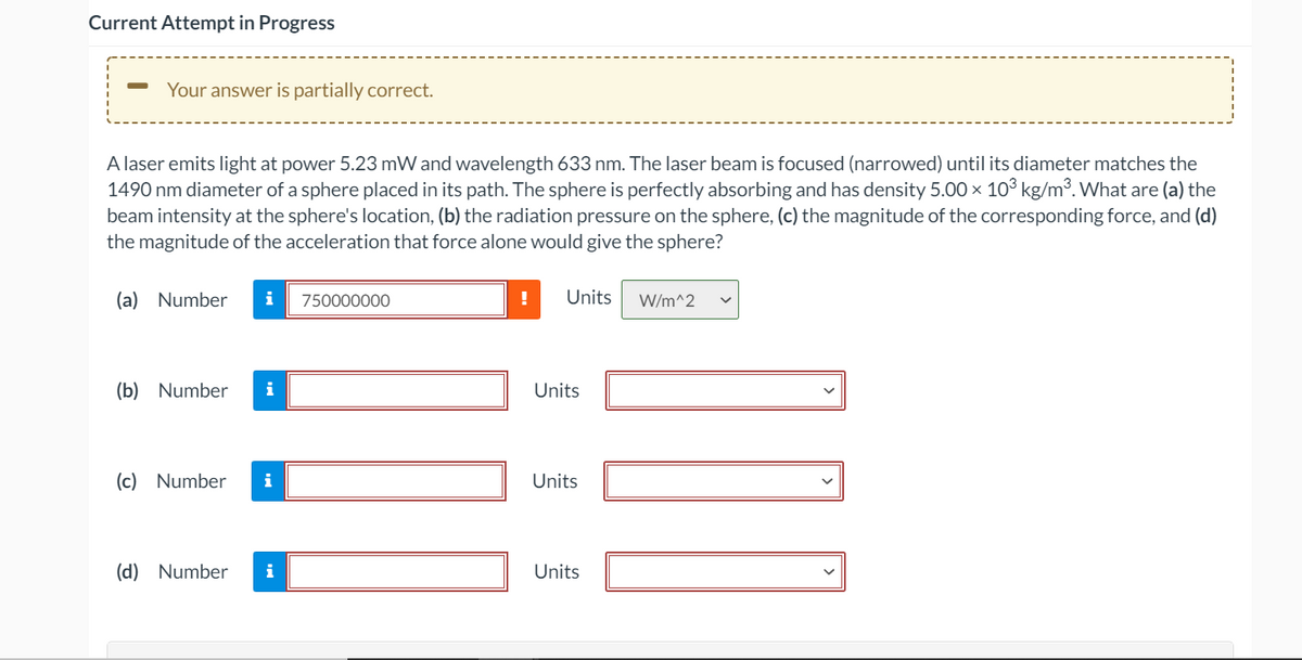 Current Attempt in Progress
Your answer is partially correct.
A laser emits light at power 5.23 mW and wavelength 633 nm. The laser beam is focused (narrowed) until its diameter matches the
1490 nm diameter of a sphere placed in its path. The sphere is perfectly absorbing and has density 5.00 × 10° kg/m³. What are (a) the
beam intensity at the sphere's location, (b) the radiation pressure on the sphere, (c) the magnitude of the corresponding force, and (d)
the magnitude of the acceleration that force alone would give the sphere?
(a) Number
i
750000000
Units
W/m^2
(b) Number
i
Units
(c) Number
i
Units
(d) Number
i
Units
