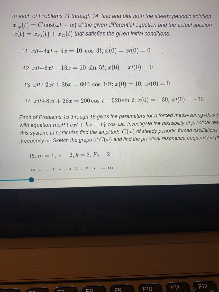 In each of Problems 11 through 14, find and plot both the steady periodic solution \( x_{sp}(t) = C \cos(\omega t - \alpha) \) of the given differential equation and the actual solution \( x(t) = x_{sp}(t) + x_{tr}(t) \) that satisfies the given initial conditions.

1. **Problem 11**:
   \[
   x'' + 4x' + 5x = 10 \cos 3t; \quad x(0) = x'(0) = 0
   \]

2. **Problem 12**:
   \[
   x'' + 6x' + 13x = 10 \sin 5t; \quad x(0) = x'(0) = 0
   \]

3. **Problem 13**:
   \[
   x'' + 2x' + 26x = 600 \cos 10t; \quad x(0) = 10, \quad x'(0) = 0
   \]

4. **Problem 14**:
   \[
   x'' + 8x' + 25x = 200 \cos t + 520 \sin t; \quad x(0) = -30, \quad x'(0) = -10
   \]

Each of Problems 15 through 18 gives the parameters for a forced mass–spring–dashpot system with equation \( m x'' + c x' + k x = F_0 \cos \omega t \). Investigate the possibility of practical resonance in this system. In particular, find the amplitude \( C(\omega) \) of steady periodic forced oscillations as a function of frequency \( \omega \). Sketch the graph of \( C(\omega) \) and find the practical resonance frequency \( \omega \).

5. **Problem 15**:
   \[
   m = 1, \quad c = 2, \quad k = 2, \quad F_0 = 2
   \]

6. **Problem 16**:
   \[
   m = 1, \quad c = 4, \quad k = 5, \quad F_0 = 10
   \]