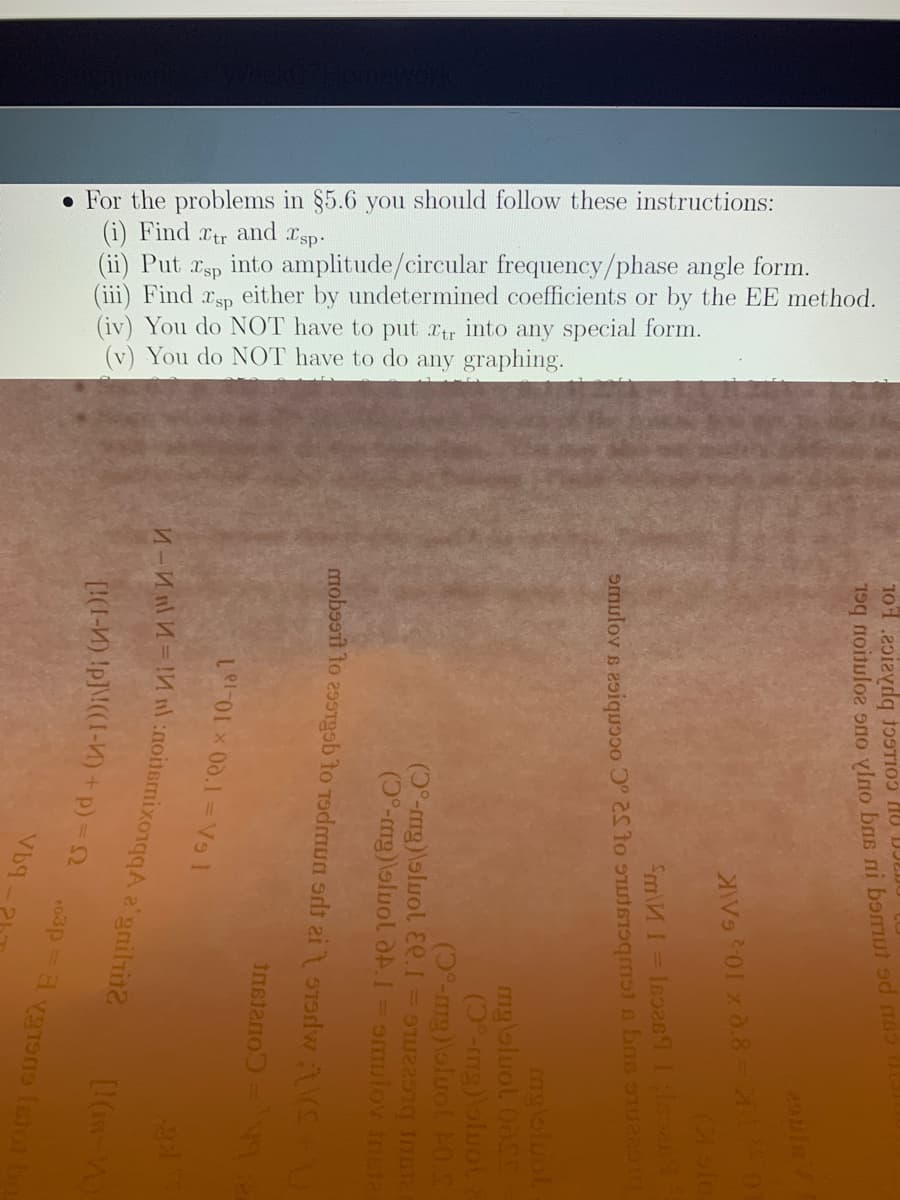 For the problems in §5.6 you should follow these instructions:

(i) Find \( x_{tr} \) and \( x_{sp} \).

(ii) Put \( x_{sp} \) into amplitude/circular frequency/phase angle form.

(iii) Find \( x_{sp} \) either by undetermined coefficients or by the EE method.

(iv) You do NOT have to put \( x_{tr} \) into any special form.

(v) You do NOT have to do any graphing.