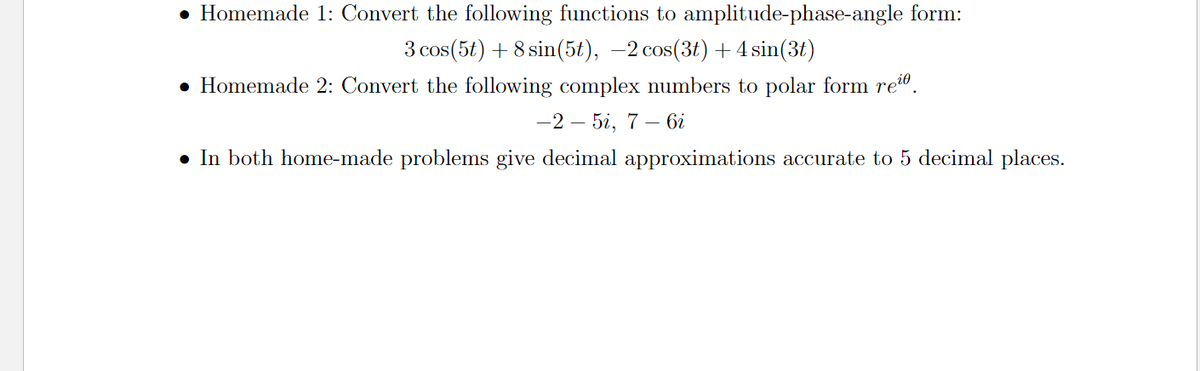 • Homemade 1: Convert the following functions to amplitude-phase-angle form:
3 cos(5t) + 8 sin(5t), –2 cos(3t) + 4 sin(3t)
• Homemade 2: Convert the following complex numbers to polar form re".
—2 — 5і, 7 — 6і
• In both home-made problems give decimal approximations accurate to 5 decimal places.
