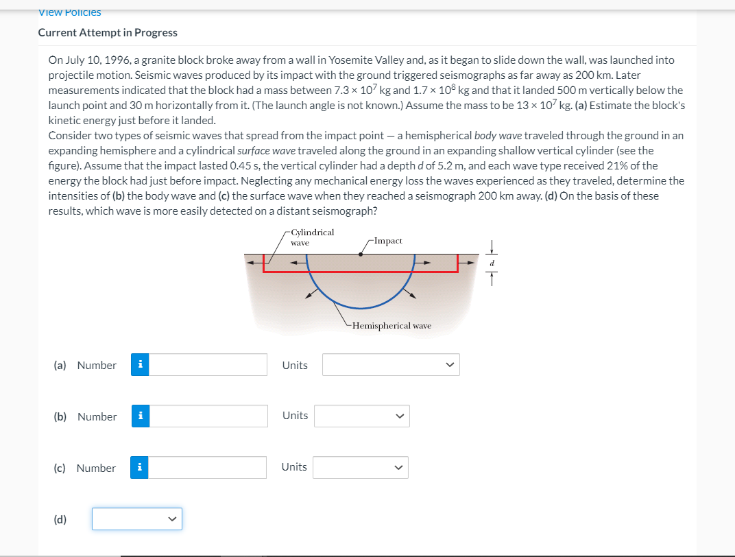 View Policies
Current Attempt in Progress
On July 10, 1996, a granite block broke away from a wall in Yosemite Valley and, as it began to slide down the wall, was launched into
projectile motion. Seismic waves produced by its impact with the ground triggered seismographs as far away as 200 km. Later
measurements indicated that the block had a mass between 7.3 × 107 kg and 1.7× 108 kg and that it landed 500m vertically below the
launch point and 30 m horizontally from it. (The launch angle is not known.) Assume the mass to be 13 x 107 kg. (a) Estimate the block's
kinetic energy just before it landed.
Consider two types of seismic waves that spread from the impact point – a hemispherical body wave traveled through the ground in an
expanding hemisphere and a cylindrical surface wave traveled along the ground in an expanding shallow vertical cylinder (see the
figure). Assume that the impact lasted 0.45 s, the vertical cylinder had a depth d of 5.2 m, and each wave type received 21% of the
energy the block had just before impact. Neglecting any mechanical energy loss the waves experienced as they traveled, determine the
intensities of (b) the body wave and (c) the surface wave when they reached a seismograph 200 km away. (d) On the basis of these
results, which wave is more easily detected on a distant seismograph?
-Cylindrical
-Impact
wave
d
-Hemispherical wave
(a) Number
i
Units
(b) Number
i
Units
(c) Number
i
Units
(d)
