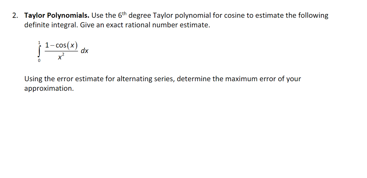 2. Taylor Polynomials. Use the 6th degree Taylor polynomial for cosine to estimate the following
definite integral. Give an exact rational number estimate.
1- cos (x)
dx
Using the error estimate for alternating series, determine the maximum error of your
approximation.
