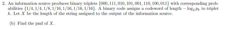 2. An information source produces binary triplets {000, 111,010, 101, 001, 110, 100, 011} with corresponding prob-
abilities {1/4, 1/4, 1/8, 1/16, 1/16, 1/16, 1/16). A binary code assigns a codeword of length - log₂ Pk to triplet
k. Let X be the length of the string assigned to the output of the information source.
(b) Find the pmf of X.