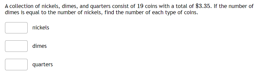 A collection of nickels, dimes, and quarters consist of 19 coins with a total of $3.35. If the number of
dimes is equal to the number of nickels, find the number of each type of coins.
nickels
dimes
quarters