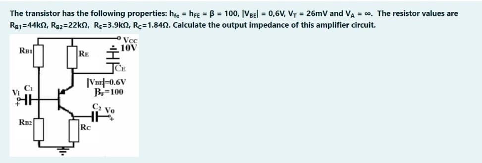 The transistor has the following properties: hte = hFe = B = 100, |VBEl = 0,6V, VT = 26mV and VA = 00. The resistor values are
R81=44k2, R82=22kn, RE=3.9k2, Rc=1.842. Calculate the output impedance of this amplifier circuit.
Vcc
10V
RB1
RE
|VBE|=0.6V
Br=100
C2 Vo
RB2
RC
