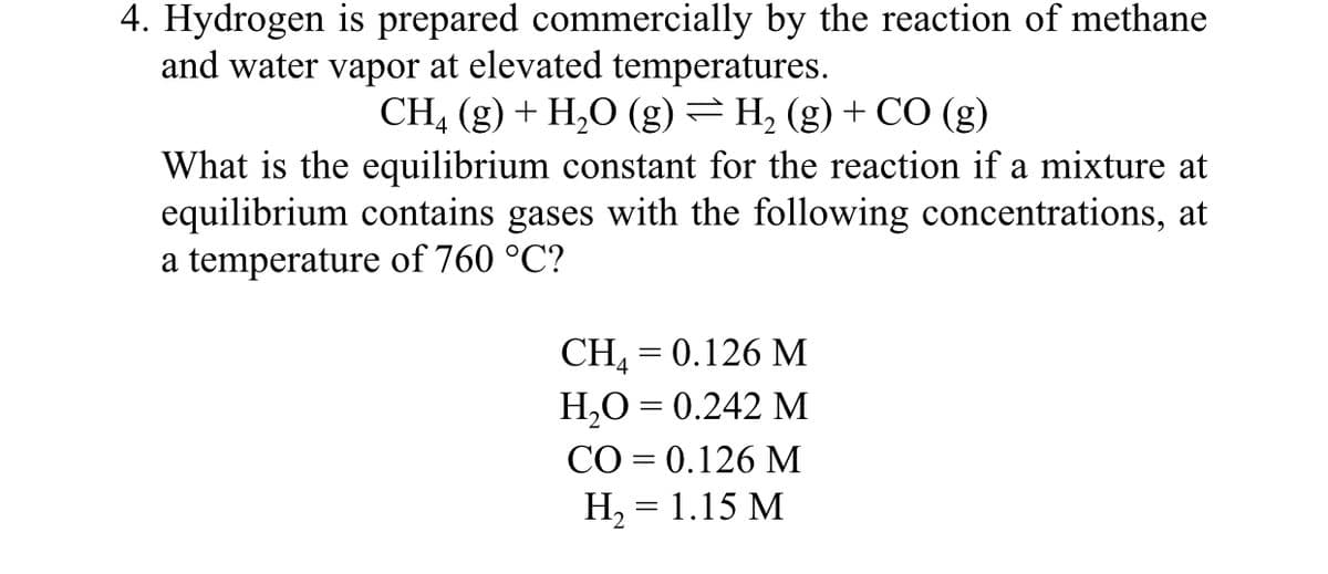 4. Hydrogen is prepared commercially by the reaction of methane
and water vapor at elevated temperatures.
CH, (g) + H,O (g) =H2 (g) + CO (g)
What is the equilibrium constant for the reaction if a mixture at
equilibrium contains gases with the following concentrations, at
a temperature of 760 °C?
CH, 3D 0.126 М
H,O = 0.242 M
CO = 0.126 M
H, = 1.15 M
