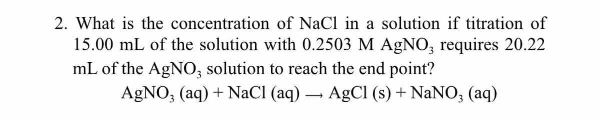 2. What is the concentration of NaCl in a solution if titration of
15.00 mL of the solution with 0.2503 M AgNO, requires 20.22
mL of the AgNO, solution to reach the end point?
AGNO, (aq) + NaCl (aq) – AgCI (s) + NaNO; (aq)
3
3.
