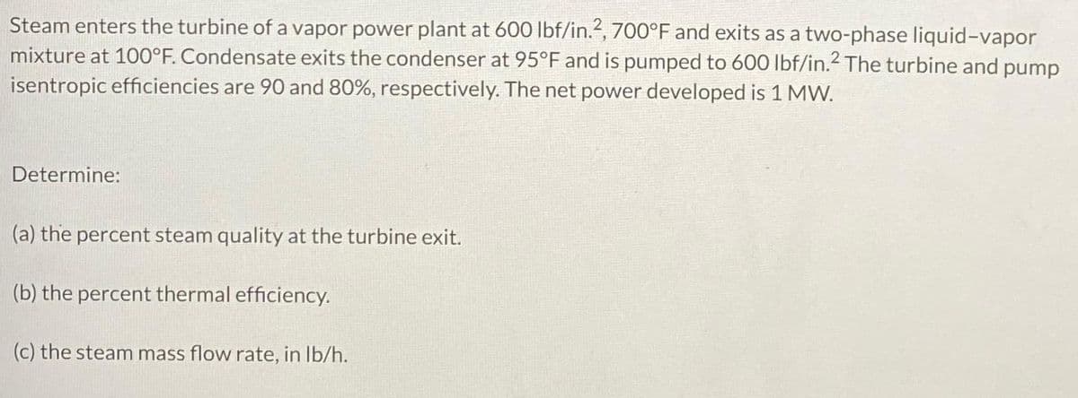 Steam enters the turbine of a vapor power plant at 600 lbf/in.2, 700°F and exits as a two-phase liquid-vapor
mixture at 100°F. Condensate exits the condenser at 95°F and is pumped to 600 lbf/in.² The turbine and pump
isentropic efficiencies are 90 and 80%, respectively. The net power developed is 1 MW.
Determine:
(a) the percent steam quality at the turbine exit.
(b) the percent thermal efficiency.
(c) the steam mass flow rate, in lb/h.