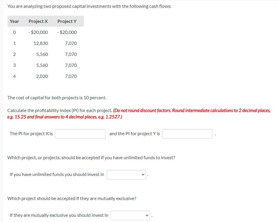 You are analyzing two proposed capital investments with the following cash flows:
Year
0
1
2
3
4
Project X
- $20,000
12,830
5,560
5,560
2,020
Project Y
- $20,000
The Pl for project X
7,070
7,070
7,070
7,070
The cost of capital for both projects is 10 percent.
Calculate the profitability index (PI) for each project. (Do not round discount factors. Round intermediate calculations to 2 decimal places,
e.g. 15.25 and final answers to 4 decimal places, e.g. 1.2527.)
Which project, or projects, should be accepted if you have unlimited funds to invest?
If you have unlimited funds you should invest in
and the PI for project Y is
Which project should be accepted if they are mutually exclusive?
If they are mutually exclusive you should invest in