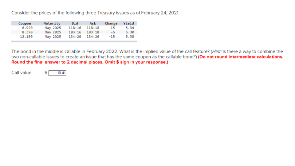 Consider the prices of the following three Treasury issues as of February 24, 2021:
Maturity
Bid
Change Yield
-15
5.34
May 2025
May 2025
Ask
118:16 118:18
103:16 103:18
134:20 134:26
-5
5.30
May 2025
-15
5.38
Coupon
6.920
8.370
12.180
The bond in the middle is callable in February 2022. What is the implied value of the call feature? (Hint: Is there a way to combine the
two non-callable issues to create an issue that has the same coupon as the callable bond?) (Do not round intermediate calculations.
Round the final answer to 2 decimal places. Omit $ sign in your response.)
Call value
GA
19.41