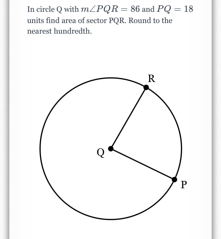 In circle Q with m/PQR= 86 and PQ = 18
units find area of sector PQR. Round to the
nearest hundredth.
R
P
