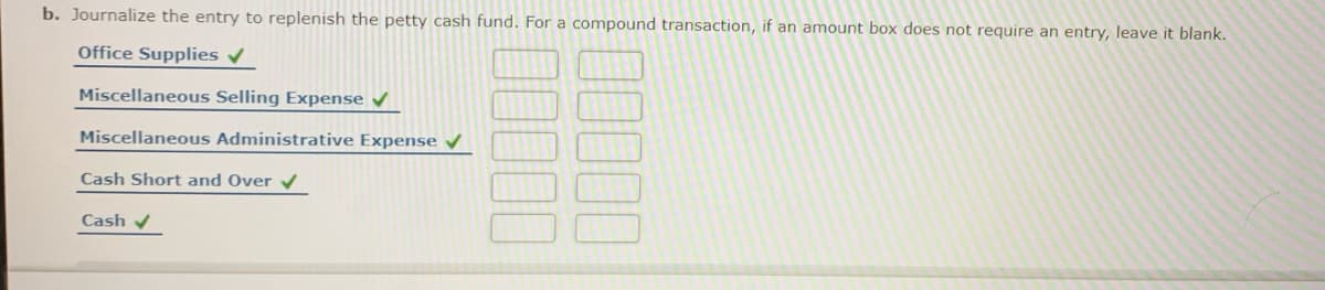 b. Journalize the entry to replenish the petty cash fund. For a compound transaction, if an amount box does not require an entry, leave it blank.
Office Supplies v
Miscellaneous Selling Expense
Miscellaneous Administrative Expense
Cash Short and Over
Cash
