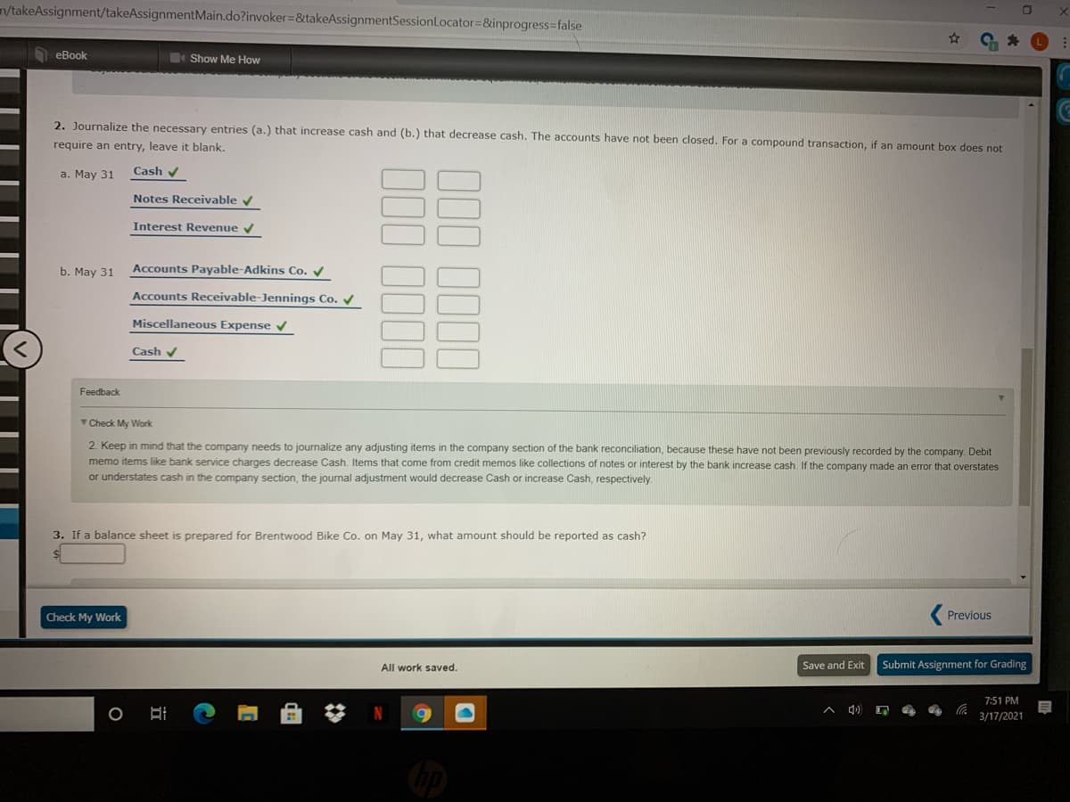 n/takeAssignment/takeAssignmentMain.do?invoker=&takeAssignmentSessionLocator=&inprogress=false
eBook
Show Me How
2. Journalize the necessary entries (a.) that increase cash and (b.) that decrease cash. The accounts have not been closed. For a compound transaction, if an amount box does not
require an entry, leave it blank.
a. May 31
Cash v
Notes Receivable
Interest Revenue v
b. May 31
Accounts Payable-Adkins Co. /
Accounts Receivable-Jennings Co. V
Miscellaneous Expense v
Cash v
Feedback
TCheck My Work
2. Keep in mind that the company needs to journalize any adjusting items in the company section of the bank reconciliation, because these have not been previously recorded by the company. Debit
memo items like bank service charges decrease Cash. Items that come from credit memos like collections of notes or interest by the bank increase cash. If the company made an error that overstates
or understates cash in the company section, the journal adjustment would decrease Cash or increase Cash, respectively
3. If a balance sheet is prepared for Brentwood Bike Co. on May 31, what amount should be reported as cash?
Check My Work
Previous
All work saved.
Save and Exit
Submit Assignment for Grading
7:51 PM
3/17/2021
