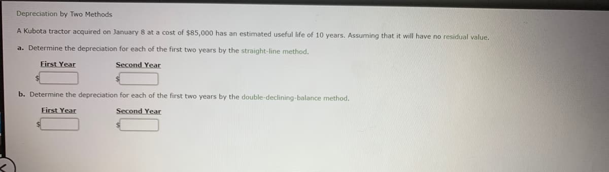 Depreciation by Two Methods
A Kubota tractor acquired on January 8 at a cost of $85,000 has an estimated useful life of 10 years. Assuming that it will have no residual value,
a. Determine the depreciation for each of the first two years by the straight-line method.
First Year
Second Year
b. Determine the depreciation for each of the first two years by the double-declining-balance method.
First Year
Second Year
