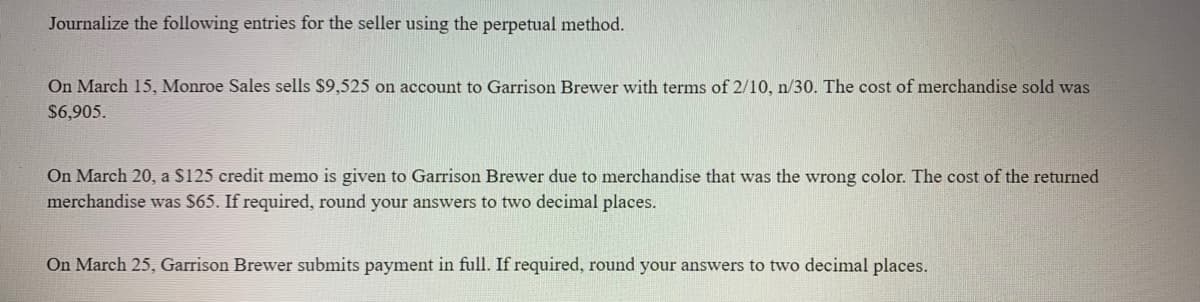 Journalize the following entries for the seller using the perpetual method.
On March 15, Monroe Sales sells $9,525 on account to Garrison Brewer with terms of 2/10, n/30. The cost of merchandise sold was
$6,905.
On March 20, a S125 credit memo is given to Garrison Brewer due to merchandise that was the wrong color. The cost of the returned
merchandise was S65. If required, round your answers to two decimal places.
On March 25, Garrison Brewer submits payment in full. If required, round your answers to two decimal places.
