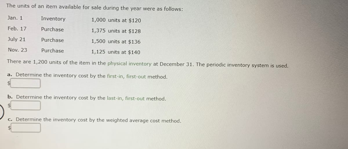 The units of an item available for sale during the year were as follows:
Jan. 1
Inventory
1,000 units at $120
Feb. 17
Purchase
1,375 units at $128
July 21
Purchase
1,500 units at $136
Nov. 23
Purchase
1,125 units at $140
There are 1,200 units of the item in the physical inventory at December 31. The periodic inventory system is used.
a. Determine the inventory cost by the first-in, first-out method.
b. Determine the inventory cost by the last-in, first-out method.
c. Determine the inventory cost by the weighted average cost method.
