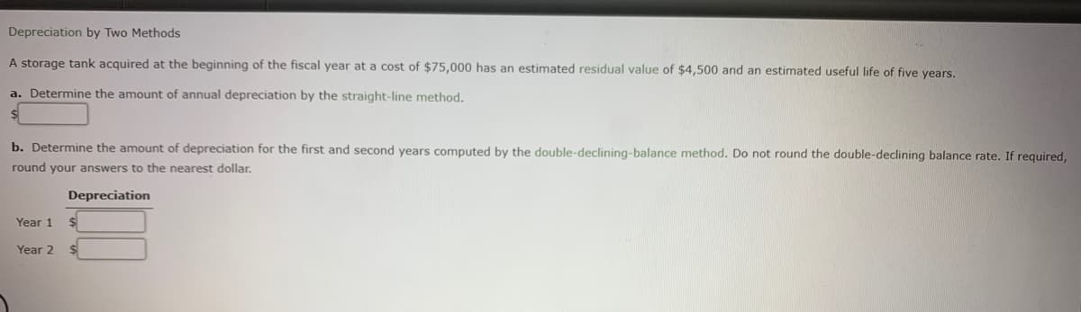 Depreciation by Two Methods
A storage tank acquired at the beginning of the fiscal year at a cost of $75,000 has an estimated residual value of $4,500 and an estimated useful life of five years.
a. Determine the amount of annual depreciation by the straight-line method.
b. Determine the amount of depreciation for the first and second years computed by the double-declining-balance method. Do not round the double-declining balance rate. If required,
round your answers to the nearest dollar.
Depreciation
Year 1
Year 2
