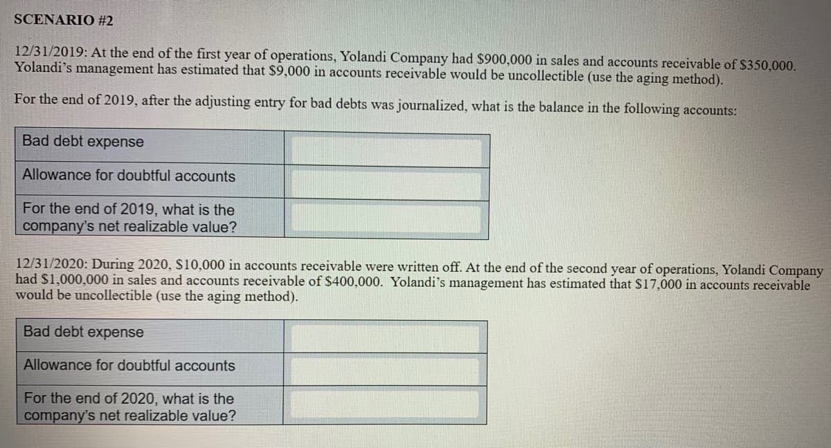 SCENARIO #2
12/31/2019: At the end of the first year of operations, Yolandi Company had $900,000 in sales and accounts receivable of $350,000.
Yolandi's management has estimated that $9,000 in accounts receivable would be uncollectible (use the aging method).
For the end of 2019, after the adjusting entry for bad debts was journalized, what is the balance in the following accounts:
Bad debt expense
Allowance for doubtful accounts
For the end of 2019, what is the
company's net realizable value?
12/31/2020: During 2020, S10,000 in accounts receivable were written off. At the end of the second year of operations, Yolandi Company
had $1,000,000 in sales and accounts receivable of $400,000. Yolandi's management has estimated that S17,000 in accounts receivable
would be uncollectible (use the aging method).
Bad debt expense
Allowance for doubtful accounts
For the end of 2020, what is the
company's net realizable value?
