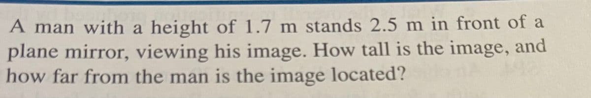 A man with a height of 1.7 m stands 2.5 m in front of a
plane mirror, viewing his image. How tall is the image, and
how far from the man is the image located?
