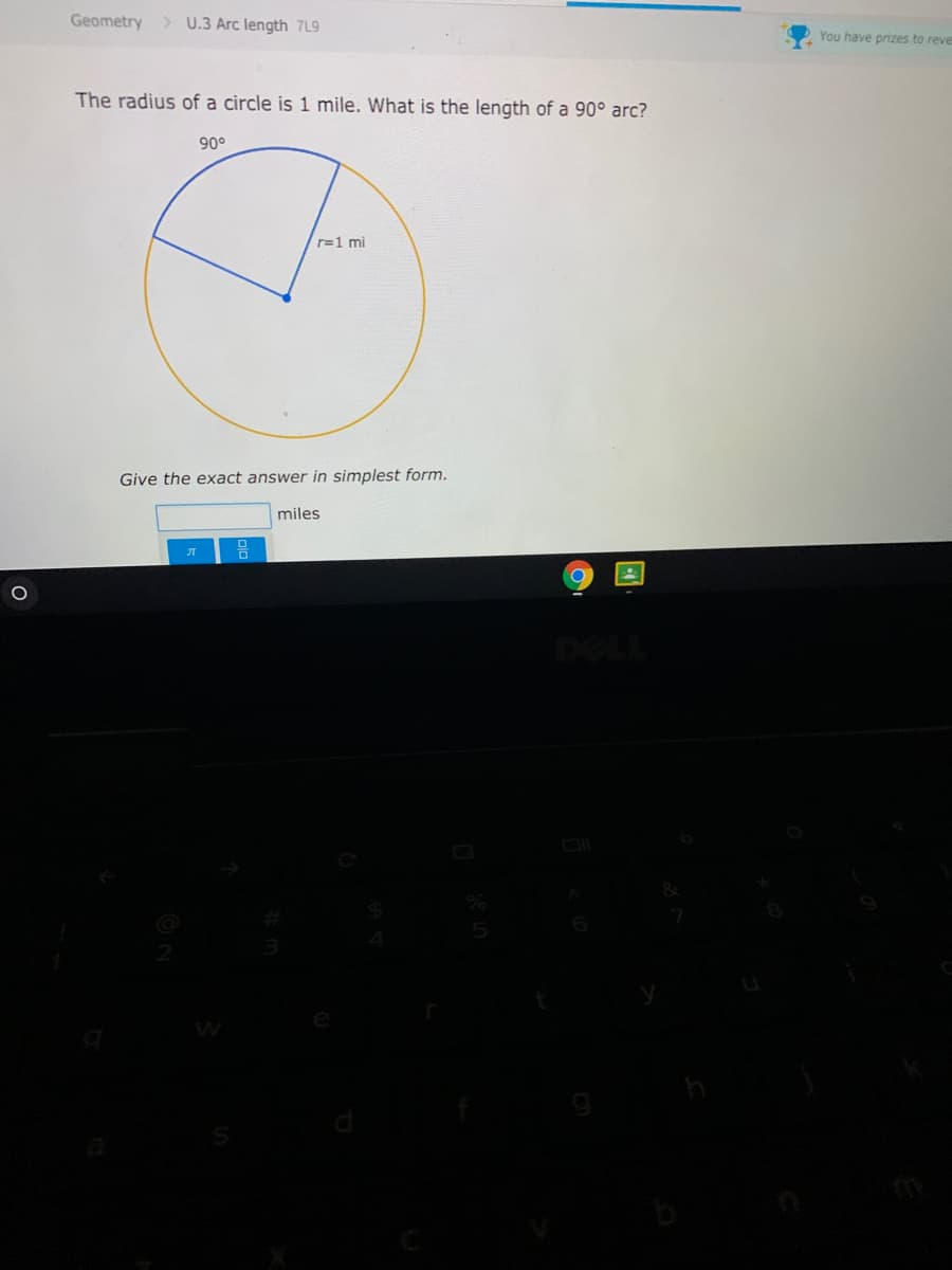 Geometry > U.3 Arc length 7L9
You have prizes to reve
The radius of a circle is 1 mile. What is the length of a 90° arc?
90°
r=1 mi
Give the exact answer in simplest form.
miles
DELL
