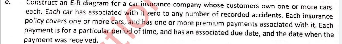 е.
Construct an E-R diagram for a car insurance company whose customers own one or more cars
each. Each car has associated with it zero to any number of recorded accidents. Each insurance
policy covers one or more cars, and has one or more premium payments associated with it. Each
payment is for a particular period of time, and has an associated due date, and the date when the
payment was received.
