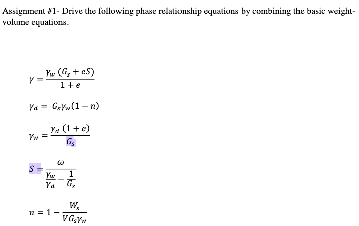 Assignment #1- Drive the following phase relationship equations by combining the basic weight-
volume equations.
Yw (Gs + eS)
1+e
Ya = GSYW(1 – n)
Ya (1+ e)
Yw =
Gs
S =
Yw
G5
1
Ya
W,
n = 1–
V GgYw
3
