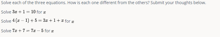 Solve each of the three equations. How is each one different from the others? Submit your thoughts below.
Solve 3x + 1 = 10 for a
Solve 4(x - 1) + 5 = 3x+1+x for x
Solve 7x + 7 = 7x - 5 for x