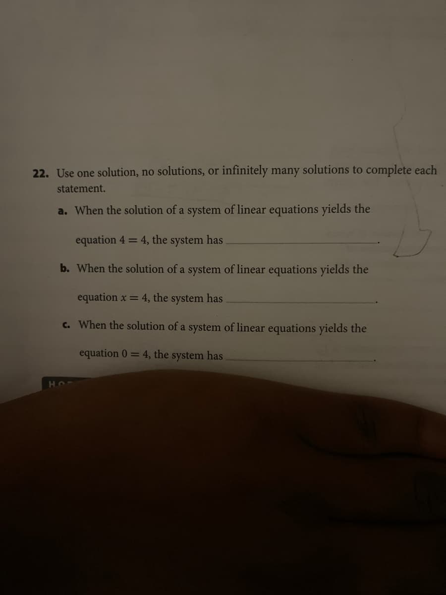 22. Use one solution, no solutions, or infinitely many solutions to complete each
statement.
a. When the solution of a system of linear equations yields the
equation 4 = 4, the system has
b. When the solution of a system of linear equations yields the
equation x = 4, the system has
c. When the solution of a system of linear equations yields the
equation 0= 4, the system has
HO
