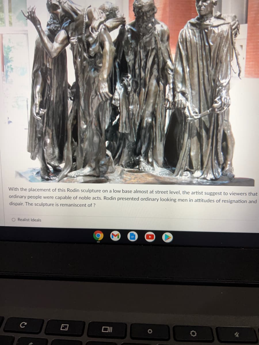 With the placement of this Rodin sculpture on a low base almost at street level, the artist suggest to viewers that
ordinary people were capable of noble acts. Rodin presented ordinary looking men in attitudes of resignation and
dispair. The sculpture is remaniscent of ?
O Realist Ideals
