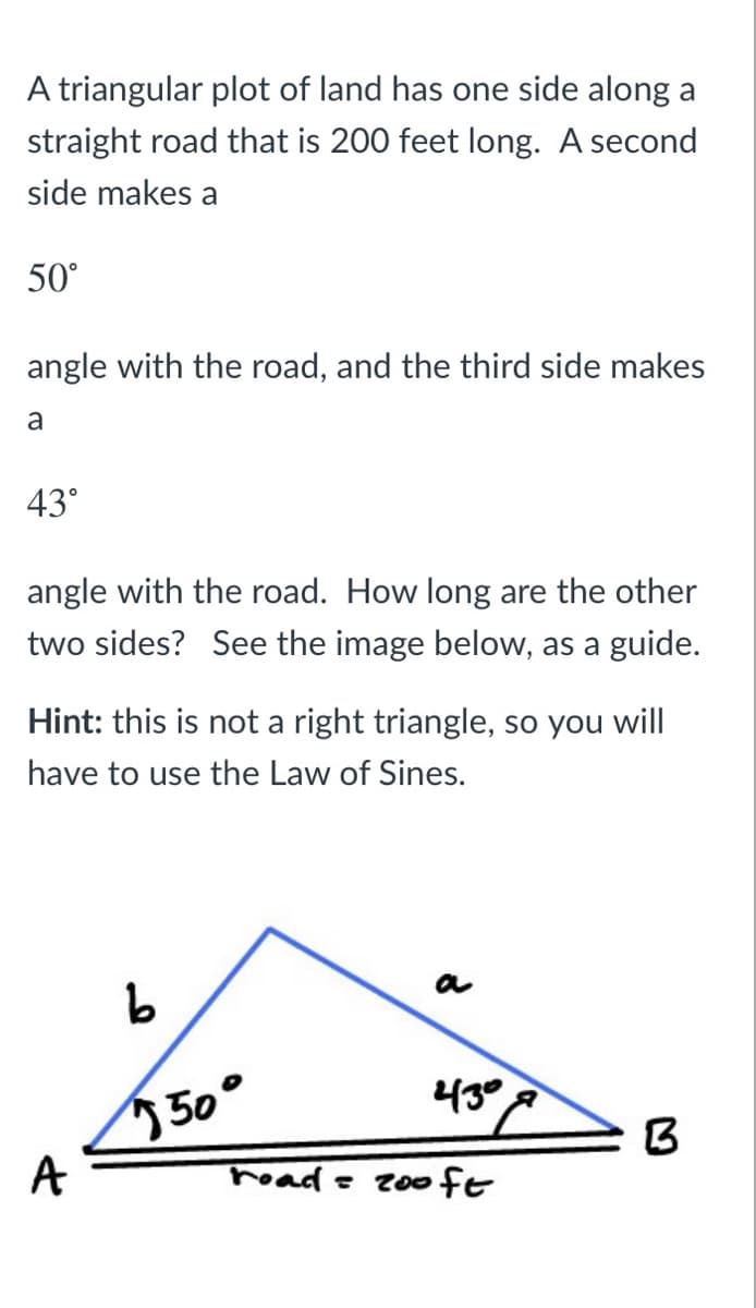 A triangular plot of land has one side along a
straight road that is 200 feet long. A second
side makes a
50°
angle with the road, and the third side makes
a
43°
angle with the road. How long are the other
two sides? See the image below, as a guide.
Hint: this is not a right triangle, so you will
have to use the Law of Sines.
43°
50°
A
read = 20fE
1.
