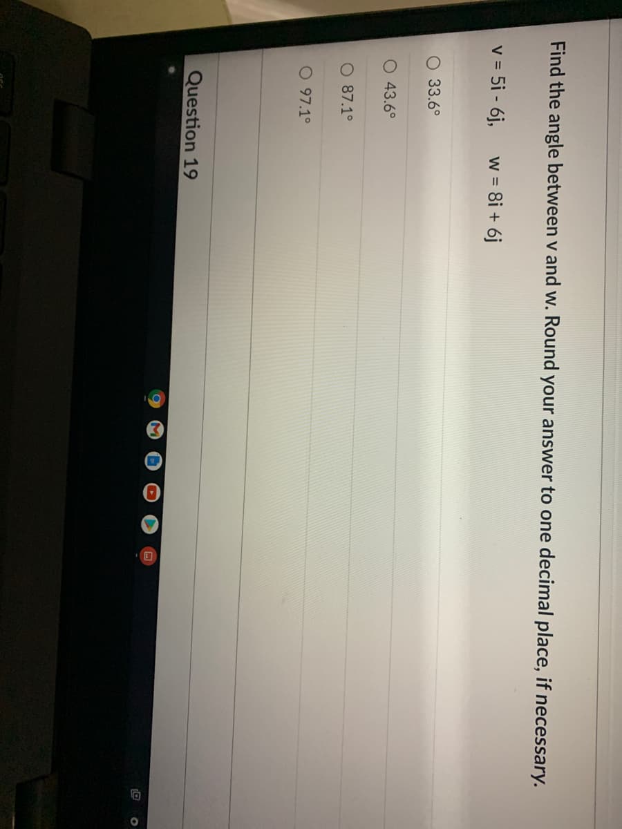 3
Find the angle between v and w. Round your answer to one decimal place, if necessary.
v = 5i - 6j,
w = 8i + 6j
33.6°
O 43.6°
O 87.1°
097.1°
Question 19
